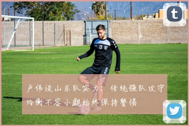 卢伟谈山东队实力：传统强队攻守均衡不容小觑始终保持警惕