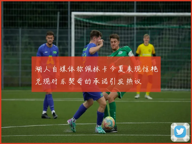 湖人自媒体称佩林卡今夏表现惊艳兑现对东契奇的承诺引发热议