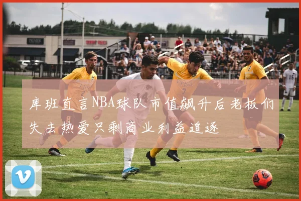 库班直言NBA球队市值飙升后老板们失去热爱只剩商业利益追逐
