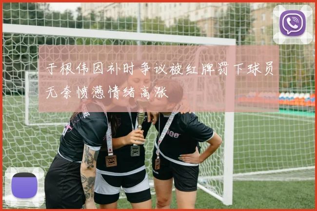 于根伟因补时争议被红牌罚下球员无奈愤懑情绪高涨