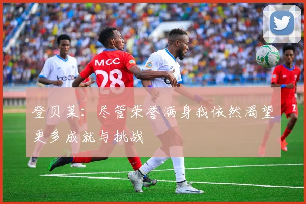 登贝莱：尽管荣誉满身我依然渴望更多成就与挑战