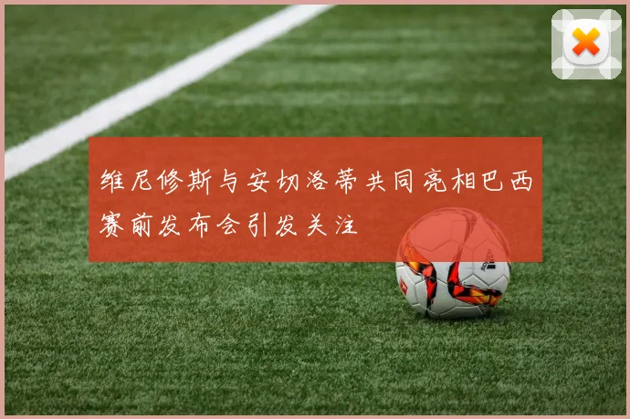 维尼修斯与安切洛蒂共同亮相巴西赛前发布会引发关注