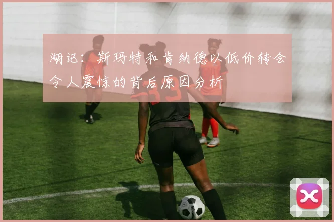 湖记：斯玛特和肯纳德以低价转会令人震惊的背后原因分析