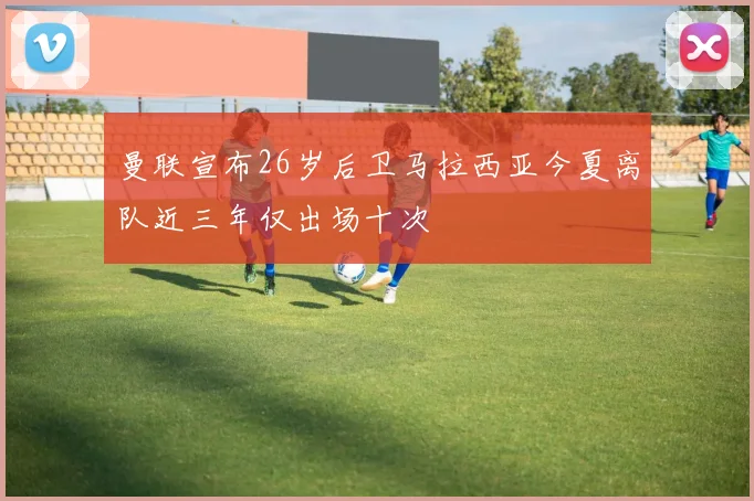 曼联宣布26岁后卫马拉西亚今夏离队近三年仅出场十次