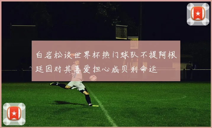 白岩松谈世界杯热门球队不提阿根廷因对其喜爱担心成贝利命运
