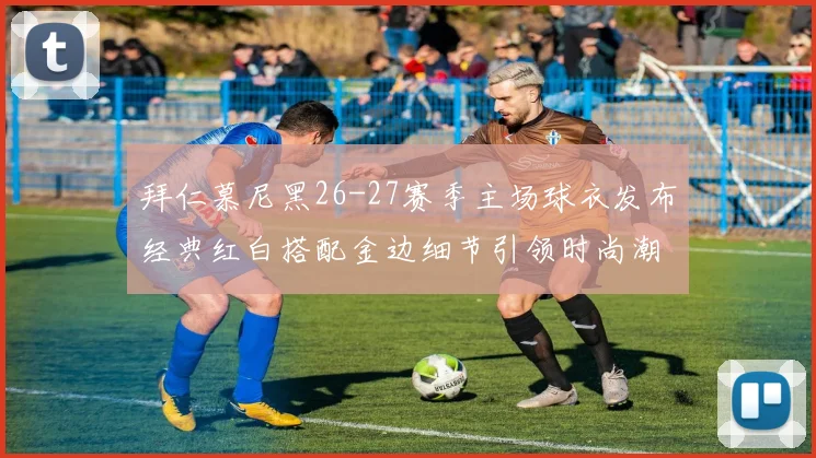 拜仁慕尼黑26-27赛季主场球衣发布经典红白搭配金边细节引领时尚潮流