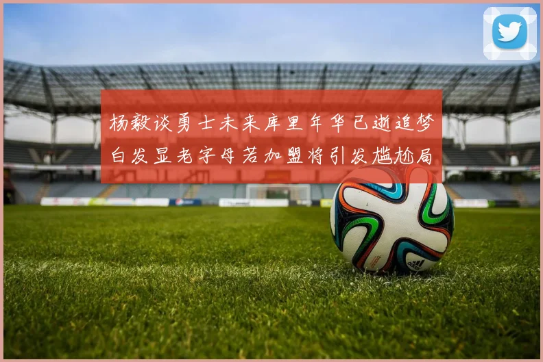 杨毅谈勇士未来库里年华已逝追梦白发显老字母若加盟将引发尴尬局面