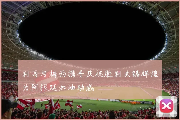 利马与梅西携手庆祝胜利共铸辉煌为阿根廷加油助威